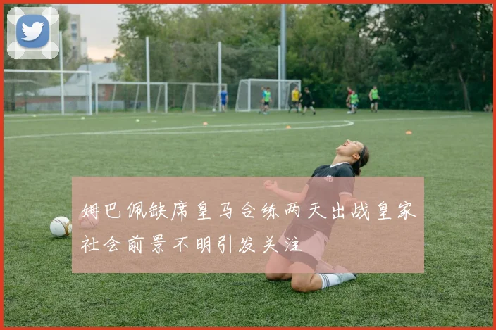 姆巴佩缺席皇马合练两天出战皇家社会前景不明引发关注