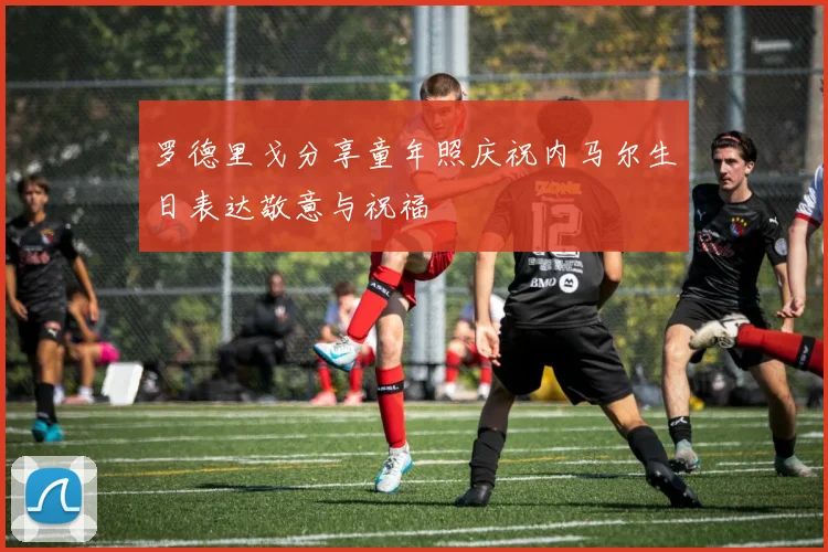 罗德里戈分享童年照庆祝内马尔生日表达敬意与祝福