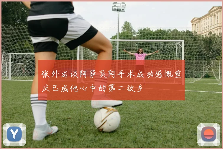 张外龙谈阿萨莫阿手术成功感慨重庆已成他心中的第二故乡