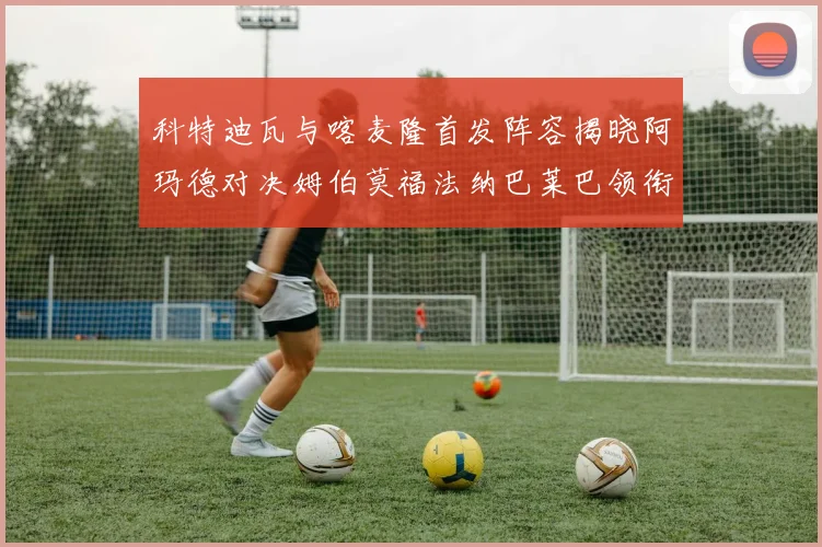 科特迪瓦与喀麦隆首发阵容揭晓阿玛德对决姆伯莫福法纳巴莱巴领衔出战