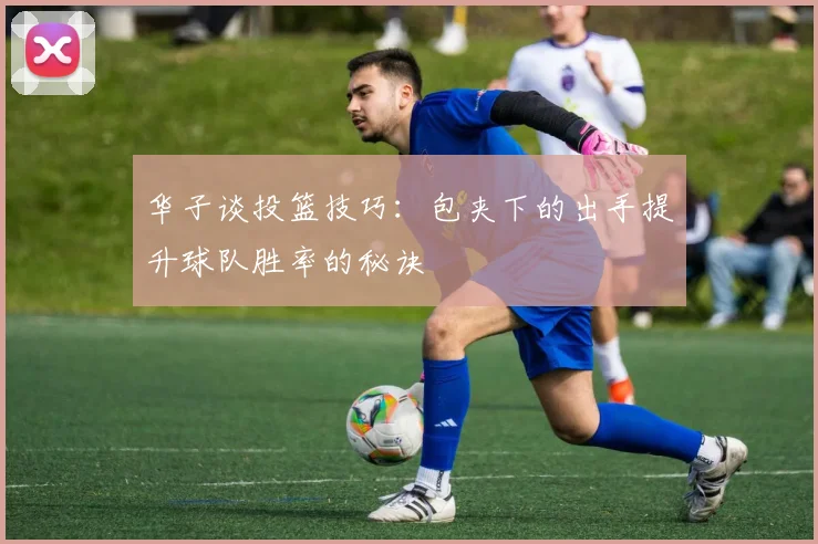 华子谈投篮技巧：包夹下的出手提升球队胜率的秘诀