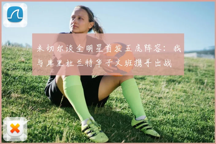 米切尔谈全明星首发五虎阵容：我与库里杜兰特华子文班携手出战