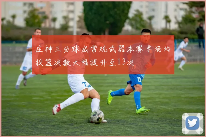 庄神三分球成常规武器本赛季场均投篮次数大幅提升至13次