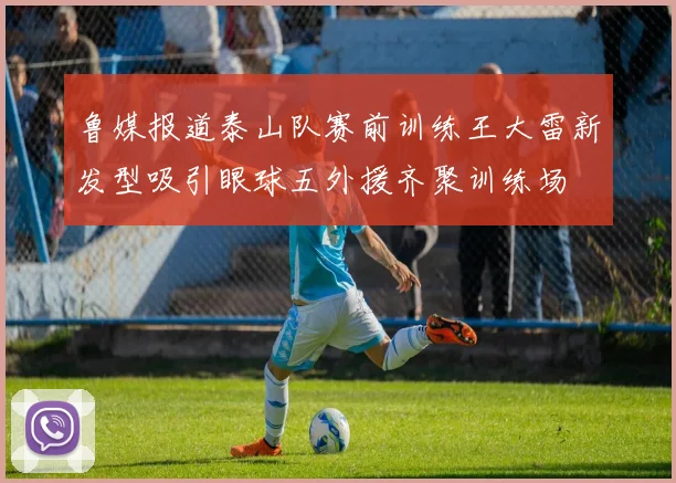 鲁媒报道泰山队赛前训练王大雷新发型吸引眼球五外援齐聚训练场