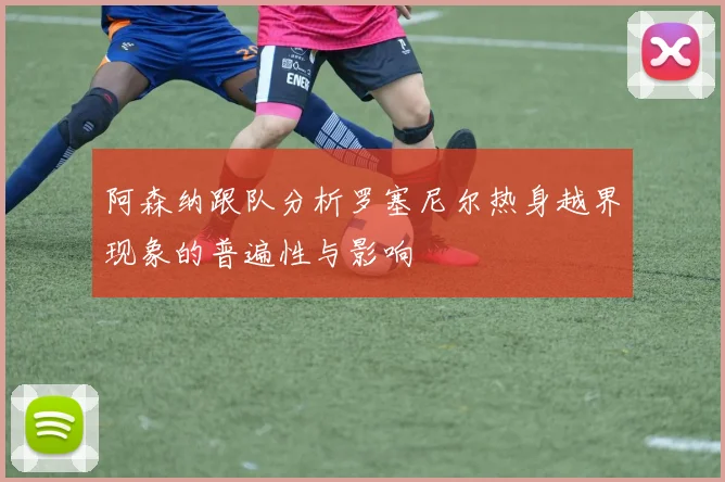 阿森纳跟队分析罗塞尼尔热身越界现象的普遍性与影响