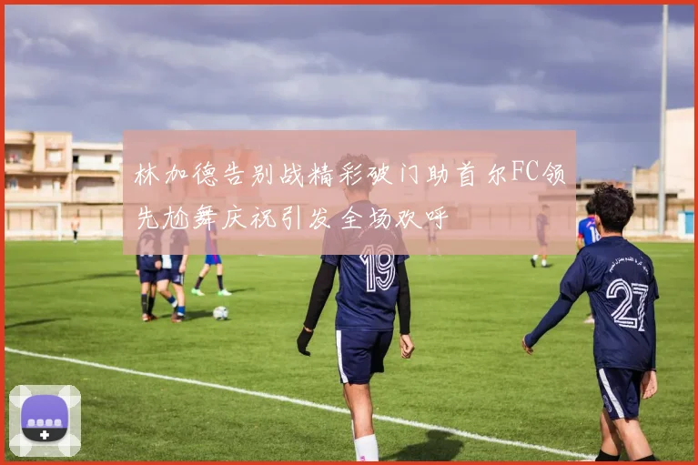 林加德告别战精彩破门助首尔FC领先尬舞庆祝引发全场欢呼