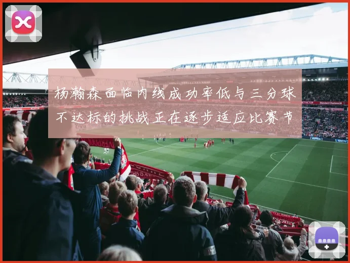 杨瀚森面临内线成功率低与三分球不达标的挑战正在逐步适应比赛节奏