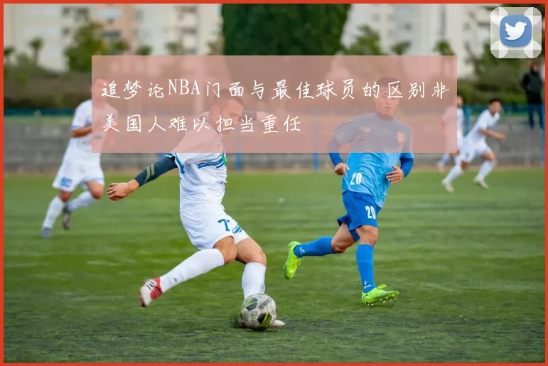 追梦论NBA门面与最佳球员的区别非美国人难以担当重任