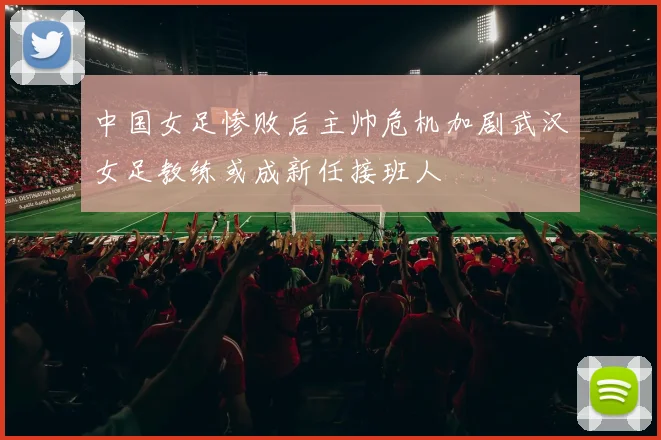 中国女足惨败后主帅危机加剧武汉女足教练或成新任接班人