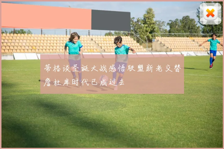 蒂格谈圣诞大战感悟联盟新老交替詹杜库时代已成过去