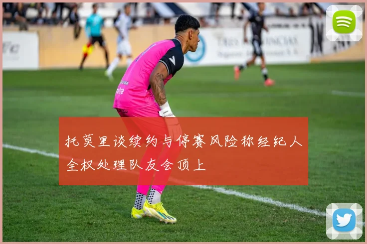 托莫里谈续约与停赛风险称经纪人全权处理队友会顶上
