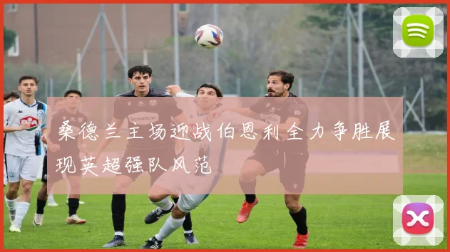 桑德兰主场迎战伯恩利全力争胜展现英超强队风范