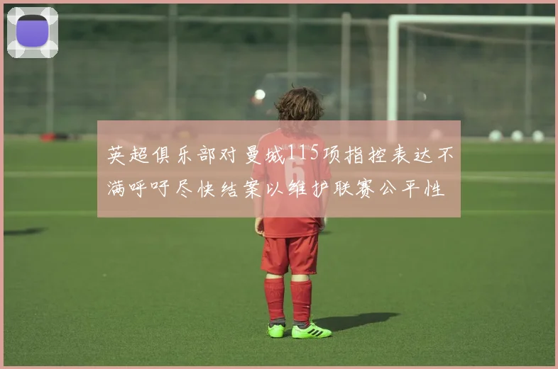 英超俱乐部对曼城115项指控表达不满呼吁尽快结案以维护联赛公平性