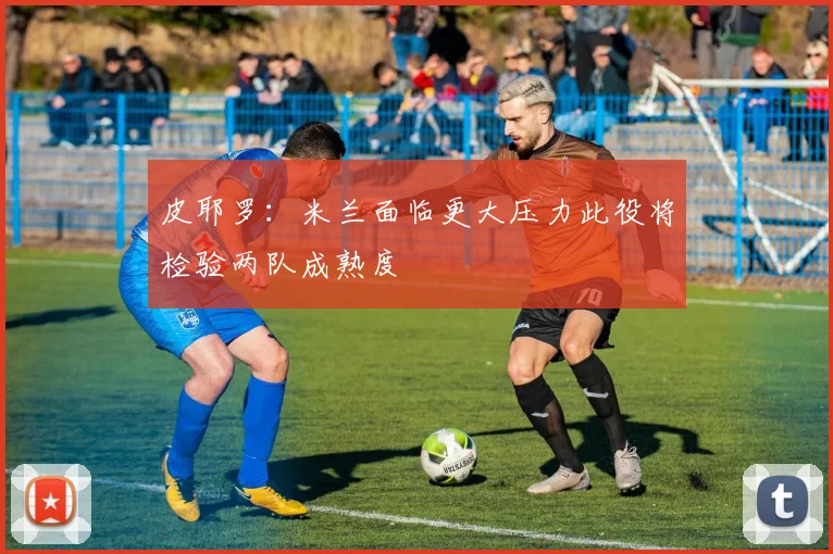 皮耶罗：米兰面临更大压力此役将检验两队成熟度