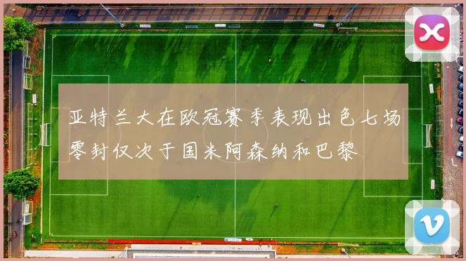 亚特兰大在欧冠赛季表现出色七场零封仅次于国米阿森纳和巴黎