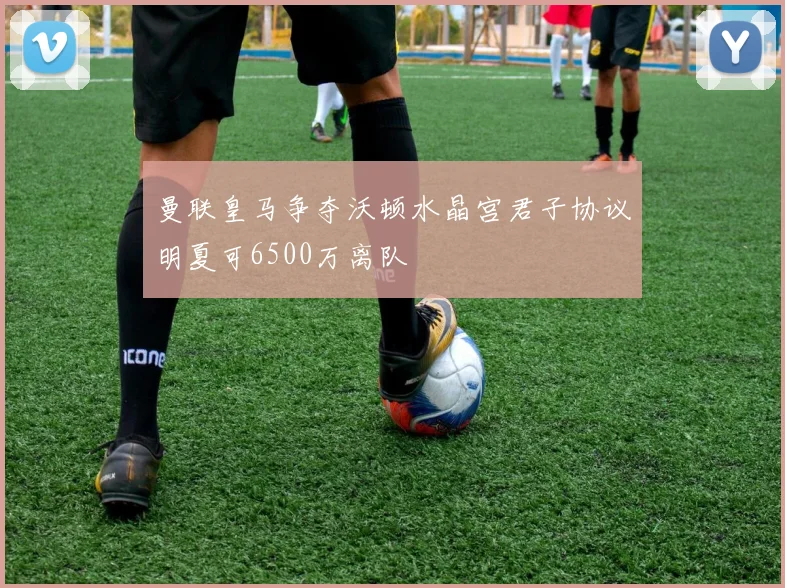 曼联皇马争夺沃顿水晶宫君子协议明夏可6500万离队