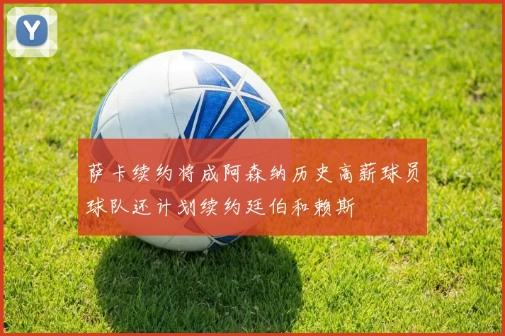 萨卡续约将成阿森纳历史高薪球员球队还计划续约廷伯和赖斯