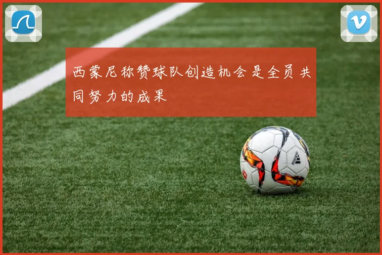 西蒙尼称赞球队创造机会是全员共同努力的成果