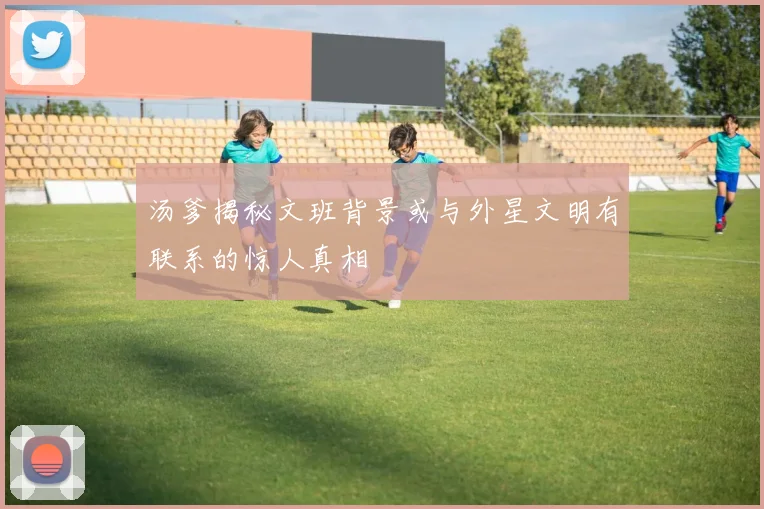汤爹揭秘文班背景或与外星文明有联系的惊人真相