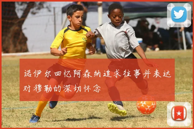 诺伊尔回忆阿森纳追求往事并表达对穆勒的深切怀念
