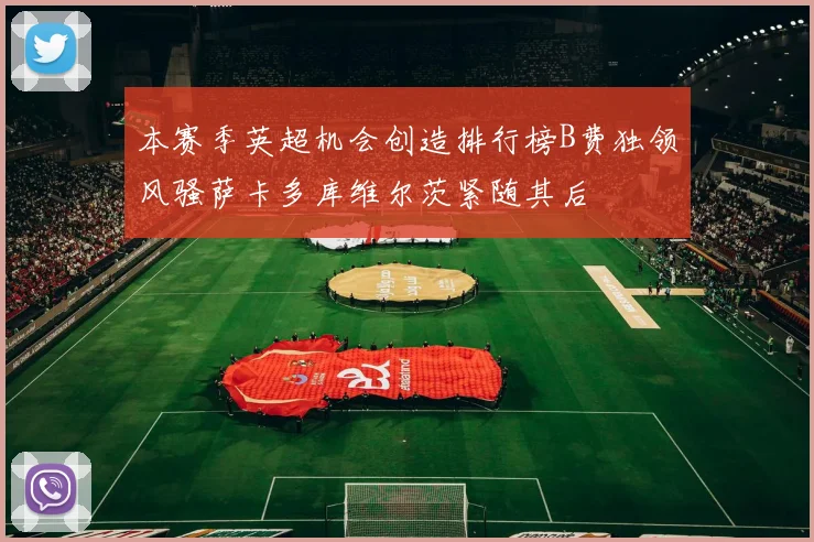 本赛季英超机会创造排行榜B费独领风骚萨卡多库维尔茨紧随其后