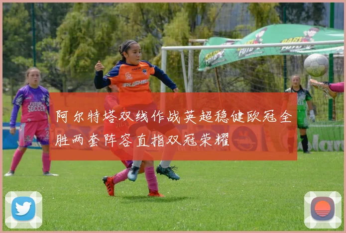 阿尔特塔双线作战英超稳健欧冠全胜两套阵容直指双冠荣耀
