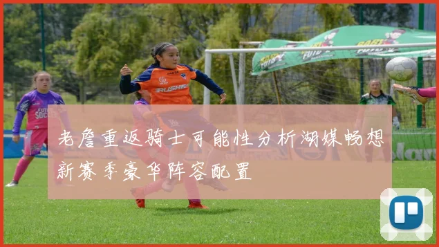 老詹重返骑士可能性分析湖媒畅想新赛季豪华阵容配置