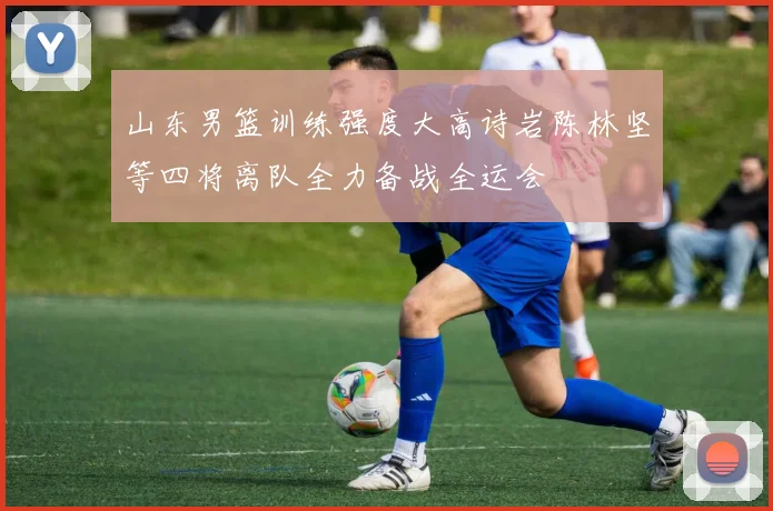山东男篮训练强度大高诗岩陈林坚等四将离队全力备战全运会