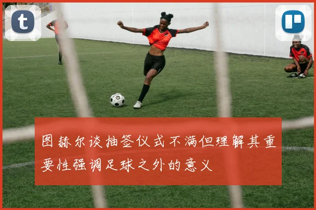 图赫尔谈抽签仪式不满但理解其重要性强调足球之外的意义