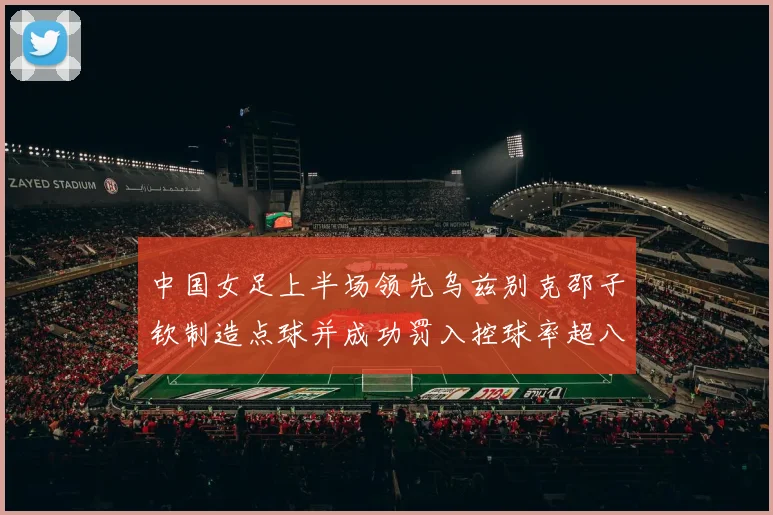中国女足上半场领先乌兹别克邵子钦制造点球并成功罚入控球率超八成