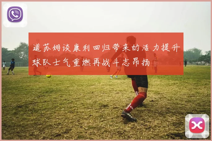 道苏姆谈康利回归带来的活力提升球队士气重燃再战斗志昂扬